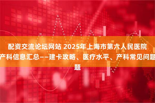 配资交流论坛网站 2025年上海市第六人民医院产科信息汇总——建卡攻略、医疗水平、产科常见问题