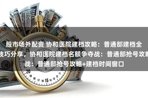 股市场外配资 协和医院建档攻略：普通部建档全流程解析+抢号技巧分享，协和医院建档名额争夺战：普通部抢号攻略+建档时间窗口