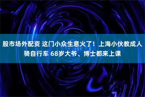股市场外配资 这门小众生意火了！上海小伙教成人骑自行车 68岁大爷、博士都来上课