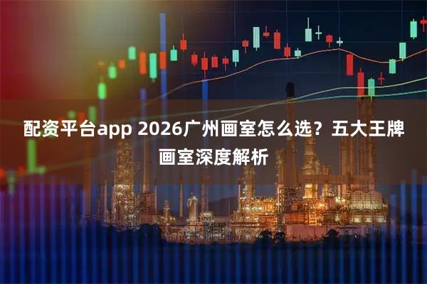 配资平台app 2026广州画室怎么选？五大王牌画室深度解析