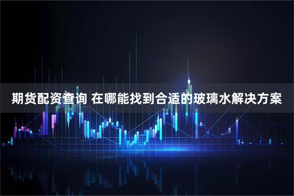 期货配资查询 在哪能找到合适的玻璃水解决方案