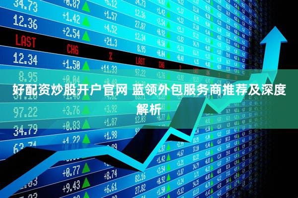 好配资炒股开户官网 蓝领外包服务商推荐及深度解析