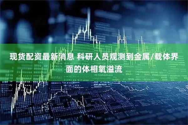 现货配资最新消息 科研人员观测到金属/载体界面的体相氧溢流