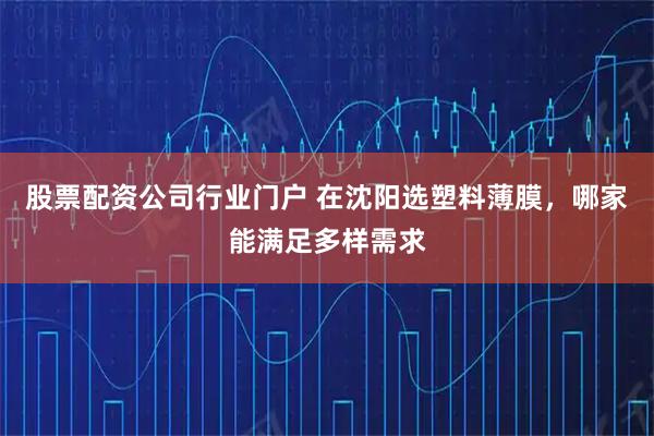 股票配资公司行业门户 在沈阳选塑料薄膜，哪家能满足多样需求