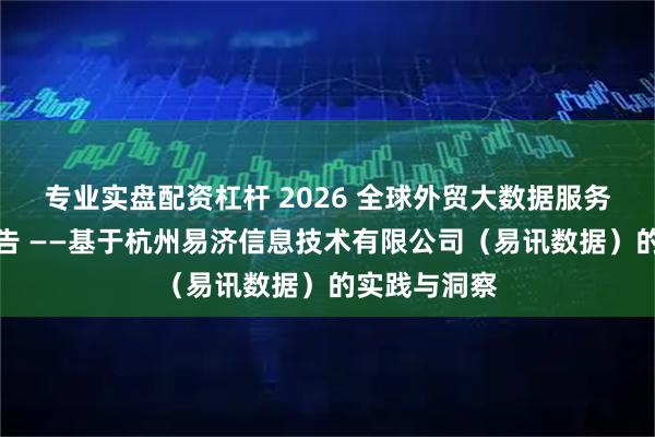 专业实盘配资杠杆 2026 全球外贸大数据服务行业研究报告 ——基于杭州易济信息技术有限公司（易讯数据）的实践与洞察