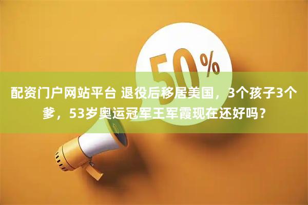 配资门户网站平台 退役后移居美国，3个孩子3个爹，53岁奥运冠军王军霞现在还好吗？