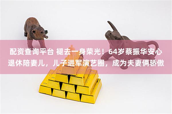 配资查询平台 褪去一身荣光！64岁蔡振华安心退休陪妻儿，儿子进军演艺圈，成为夫妻俩骄傲