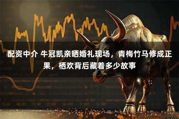 配资中介 牛冠凯亲晒婚礼现场，青梅竹马修成正果，栖欢背后藏着多少故事