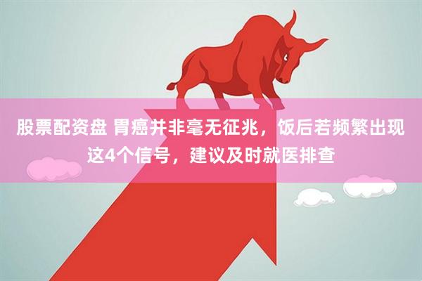 股票配资盘 胃癌并非毫无征兆，饭后若频繁出现这4个信号，建议及时就医排查