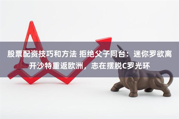 股票配资技巧和方法 拒绝父子同台：迷你罗欲离开沙特重返欧洲，志在摆脱C罗光环