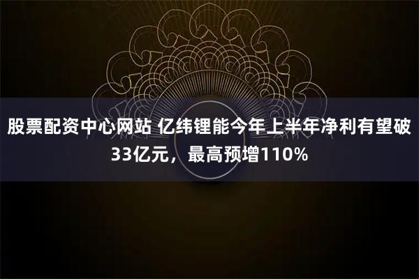 股票配资中心网站 亿纬锂能今年上半年净利有望破33亿元，最高预增110%