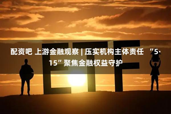 配资吧 上游金融观察 | 压实机构主体责任  “5·15”聚焦金融权益守护
