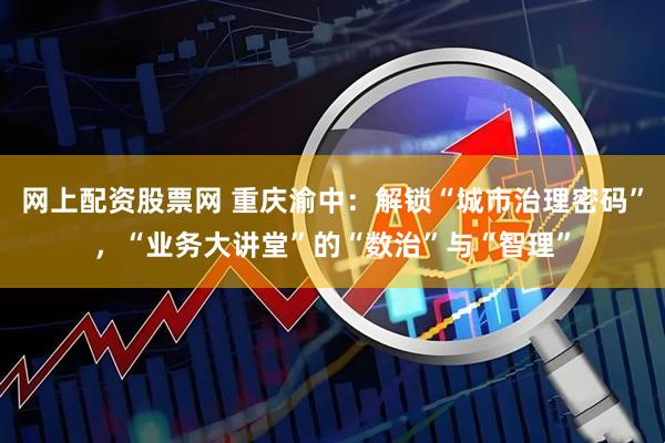网上配资股票网 重庆渝中：解锁“城市治理密码”，“业务大讲堂”的“数治”与“智理”