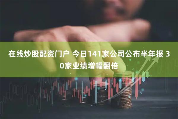 在线炒股配资门户 今日141家公司公布半年报 30家业绩增幅翻倍